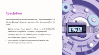 Resolution
Resolution refers to the smallest increment that a measurement device can
detect and display. It dictates the granularity of the data obtained from the
system.
• Optimal resolution should typically be at least one-tenth (1/10th) of the
total tolerance range for the characteristic being measured.
• Insufficient resolution can mask true process variation, leading to
inaccurate process capability assessments.
• High resolution improves system sensitivity, allowing for finer
distinctions between measurements.
 
