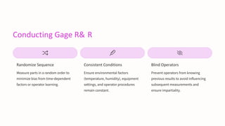 Conducting Gage R& R
Randomize Sequence
Measure parts in a random order to
minimize bias from time-dependent
factors or operator learning.
Consistent Conditions
Ensure environmental factors
(temperature, humidity), equipment
settings, and operator procedures
remain constant.
Blind Operators
Prevent operators from knowing
previous results to avoid influencing
subsequent measurements and
ensure impartiality.
 