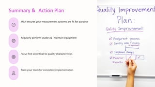Summary & Action Plan
MSA ensures your measurement systems are fit for purpose
Regularly perform studies & maintain equipment
Focus first on critical-to-quality characteristics
Train your team for consistent implementation
 