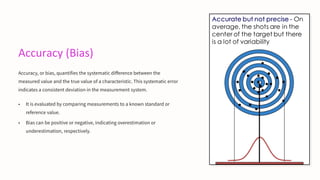Accuracy (Bias)
Accuracy, or bias, quantifies the systematic difference between the
measured value and the true value of a characteristic. This systematic error
indicates a consistent deviation in the measurement system.
• It is evaluated by comparing measurements to a known standard or
reference value.
• Bias can be positive or negative, indicating overestimation or
underestimation, respectively.
 