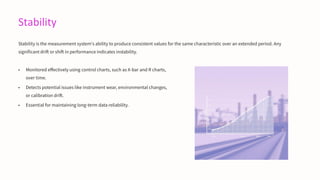 Stability
Stability is the measurement system's ability to produce consistent values for the same characteristic over an extended period. Any
significant drift or shift in performance indicates instability.
• Monitored effectively using control charts, such as X-bar and R charts,
over time.
• Detects potential issues like instrument wear, environmental changes,
or calibration drift.
• Essential for maintaining long-term data reliability.
 