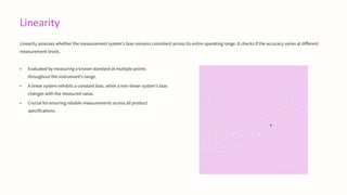 Linearity
Linearity assesses whether the measurement system's bias remains consistent across its entire operating range. It checks if the accuracy varies at different
measurement levels.
• Evaluated by measuring a known standard at multiple points
throughout the instrument's range.
• A linear system exhibits a constant bias, while a non-linear system's bias
changes with the measured value.
• Crucial for ensuring reliable measurements across all product
specifications.
 