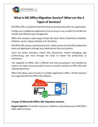 What is MS Office Migration Service? What are the 4
Types of Services?
MS Office 365 is a powerful tool that enhances productivity within an organization.
It helps users collaborate applications that are easy to use on both PC and Mac for
smooth and effective task management.
Office 365 includes a wide range of tools like Excel, Word, PowerPoint, OneNote,
Publisher, Access, Skype, Outlook, and One Drive.
MS Office 365, being a cloud-based service, allows access to all the MS productivity
tools and applications through any mobile device from any location.
Users can access calendars, emails, files, documents, instant messaging, web
conferencing, and more through the cloud to hasten the productivity of
enterprises.
The migration to Office 365 is difficult and time-consuming if not handled by
experts. An expert service provider ensures a smooth transition to Office 365 with
reduced downtime.
Office 365 allows users to work on multiple applications offline. All the browsers
are supported with the Office 365 software.
4 types of Microsoft Office 365 migration services
Staged migration: It transfers resources, mailboxes, and existing users of MS Office
2003, 2007 to Online.
 