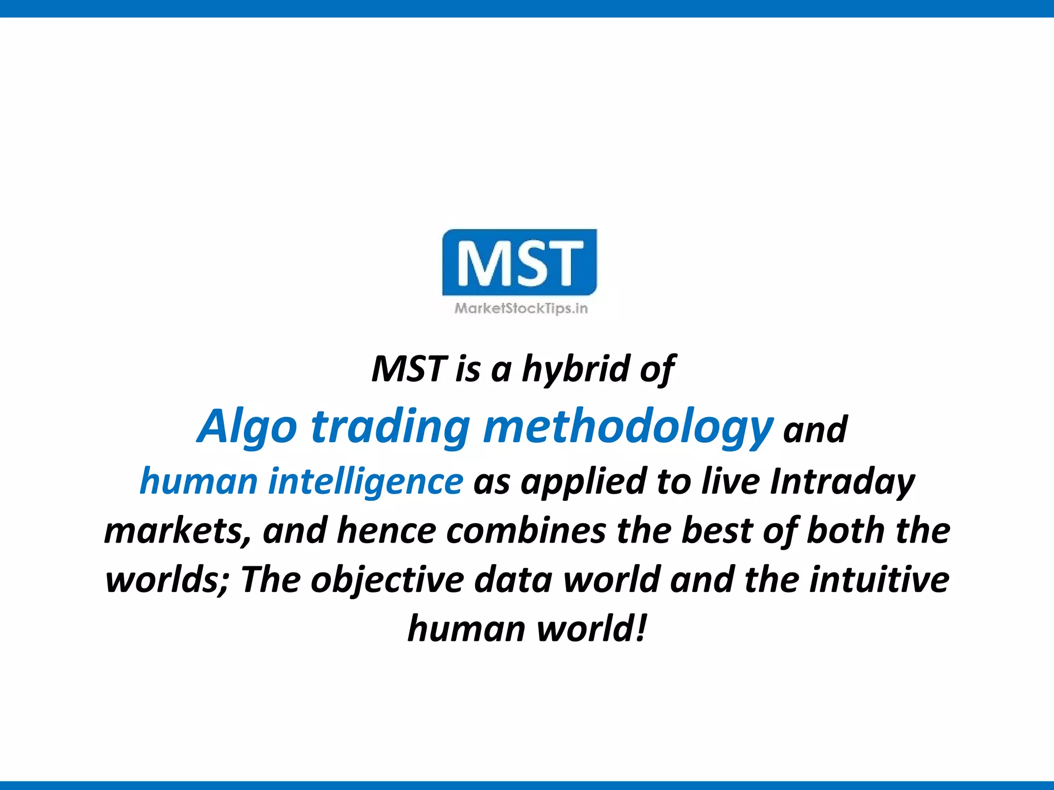 MST is a hybrid of
     Algo trading methodology and
 human intelligence as applied to live Intraday
markets, and hence combines the best of both the
worlds; The objective data world and the intuitive
                 human world!
 