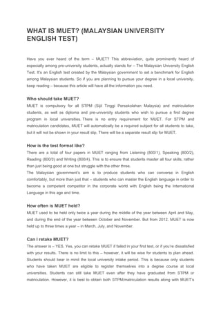 WHAT IS MUET? (MALAYSIAN UNIVERSITY
ENGLISH TEST)
Have you ever heard of the term – MUET? This abbreviation, quite prominently heard of
especially among pre-university students, actually stands for – The Malaysian University English
Test. It’s an English test created by the Malaysian government to set a benchmark for English
among Malaysian students. So if you are planning to pursue your degree in a local university,
keep reading – because this article will have all the information you need.
Who should take MUET?
MUET is compulsory for all STPM (Sijil Tinggi Persekolahan Malaysia) and matriculation
students, as well as diploma and pre-university students who wish to pursue a first degree
program in local universities. There is no entry requirement for MUET. For STPM and
matriculation candidates, MUET will automatically be a required subject for all students to take,
but it will not be shown in your result slip. There will be a separate result slip for MUET.
How is the test format like?
There are a total of four papers in MUET ranging from Listening (800/1), Speaking (800/2),
Reading (800/3) and Writing (800/4). This is to ensure that students master all four skills, rather
than just being good at one but struggle with the other three.
The Malaysian government’s aim is to produce students who can converse in English
comfortably, but more than just that – students who can master the English language in order to
become a competent competitor in the corporate world with English being the International
Language in this age and time.
How often is MUET held?
MUET used to be held only twice a year during the middle of the year between April and May,
and during the end of the year between October and November. But from 2012, MUET is now
held up to three times a year – in March, July, and November.
Can I retake MUET?
The answer is – YES. Yes, you can retake MUET if failed in your first test, or if you’re dissatisfied
with your results. There is no limit to this – however, it will be wise for students to plan ahead.
Students should bear in mind the local university intake period. This is because only students
who have taken MUET are eligible to register themselves into a degree course at local
universities. Students can still take MUET even after they have graduated from STPM or
matriculation. However, it is best to obtain both STPM/matriculation results along with MUET’s
 
