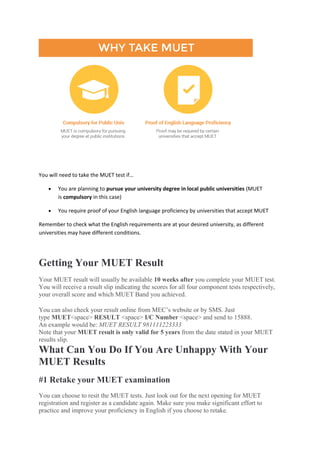 You will need to take the MUET test if…
• You are planning to pursue your university degree in local public universities (MUET
is compulsory in this case)
• You require proof of your English language proficiency by universities that accept MUET
Remember to check what the English requirements are at your desired university, as different
universities may have different conditions.
Getting Your MUET Result
Your MUET result will usually be available 10 weeks after you complete your MUET test.
You will receive a result slip indicating the scores for all four component tests respectively,
your overall score and which MUET Band you achieved.
You can also check your result online from MEC’s website or by SMS. Just
type MUET<space> RESULT <space> I/C Number <space> and send to 15888.
An example would be: MUET RESULT 981111223333
Note that your MUET result is only valid for 5 years from the date stated in your MUET
results slip.
What Can You Do If You Are Unhappy With Your
MUET Results
#1 Retake your MUET examination
You can choose to resit the MUET tests. Just look out for the next opening for MUET
registration and register as a candidate again. Make sure you make significant effort to
practice and improve your proficiency in English if you choose to retake.
 