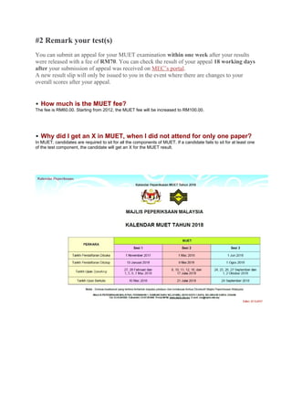 #2 Remark your test(s)
You can submit an appeal for your MUET examination within one week after your results
were released with a fee of RM70. You can check the result of your appeal 18 working days
after your submission of appeal was received on MEC’s portal.
A new result slip will only be issued to you in the event where there are changes to your
overall scores after your appeal.
How much is the MUET fee?
The fee is RM60.00. Starting from 2012, the MUET fee will be increased to RM100.00.
Why did I get an X in MUET, when I did not attend for only one paper?
In MUET, candidates are required to sit for all the components of MUET. If a candidate fails to sit for at least one
of the test component, the candidate will get an X for the MUET result.
 