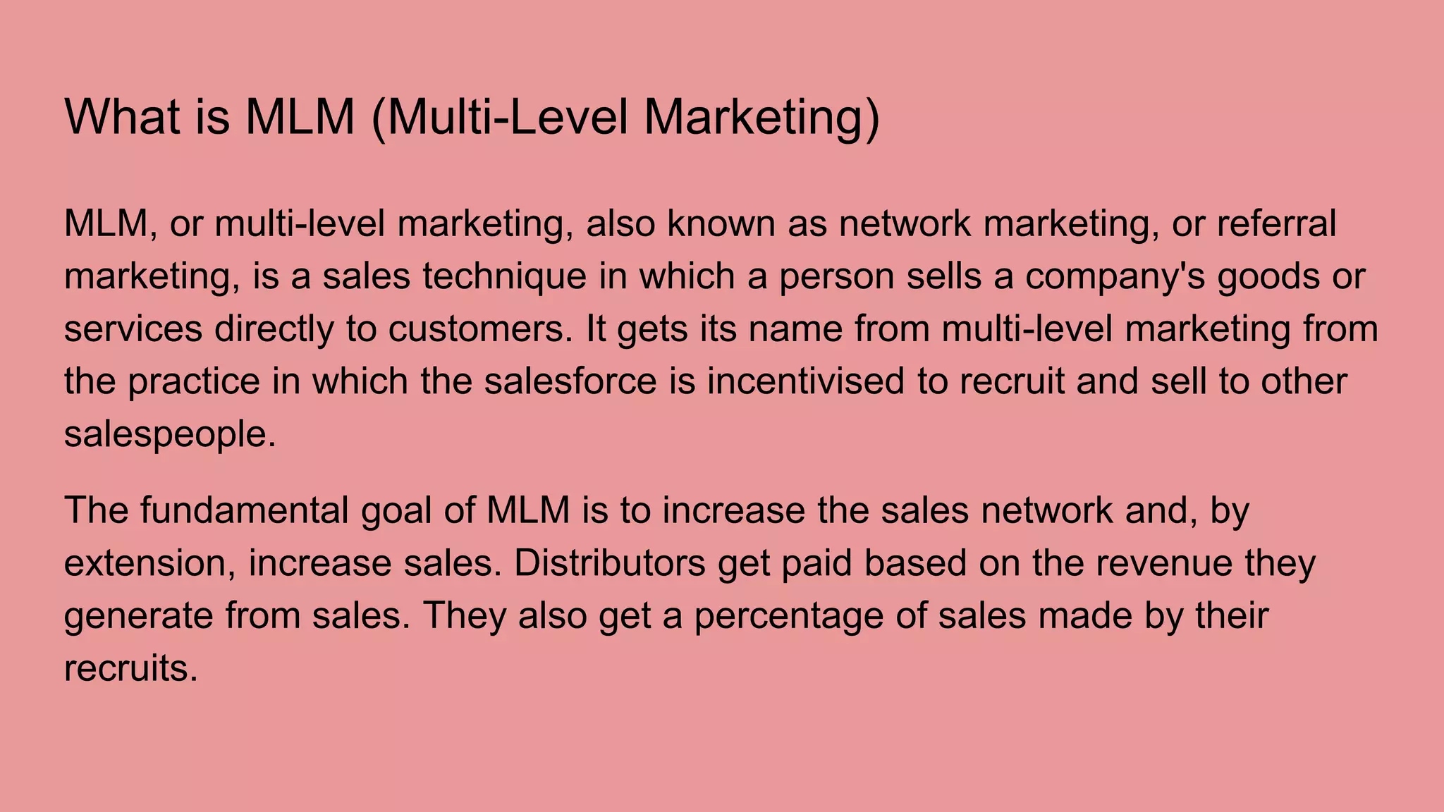 What is MLM (Multi-Level Marketing)
MLM, or multi-level marketing, also known as network marketing, or referral
marketing, is a sales technique in which a person sells a company's goods or
services directly to customers. It gets its name from multi-level marketing from
the practice in which the salesforce is incentivised to recruit and sell to other
salespeople.
The fundamental goal of MLM is to increase the sales network and, by
extension, increase sales. Distributors get paid based on the revenue they
generate from sales. They also get a percentage of sales made by their
recruits.