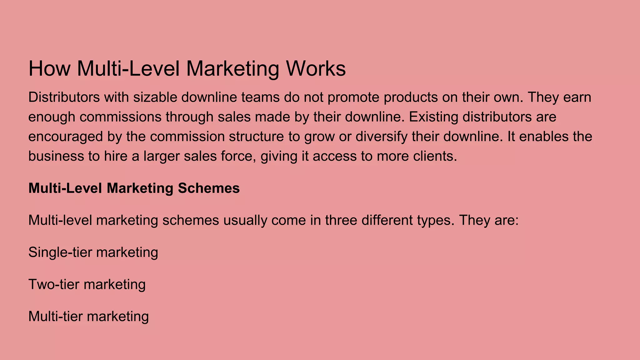 How Multi-Level Marketing Works
Distributors with sizable downline teams do not promote products on their own. They earn
enough commissions through sales made by their downline. Existing distributors are
encouraged by the commission structure to grow or diversify their downline. It enables the
business to hire a larger sales force, giving it access to more clients.
Multi-Level Marketing Schemes
Multi-level marketing schemes usually come in three different types. They are:
Single-tier marketing
Two-tier marketing
Multi-tier marketing