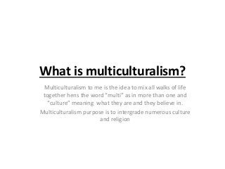 What is multiculturalism?
Multiculturalism to me is the idea to mix all walks of life
together hens the word “multi” as in more than one and
“culture” meaning what they are and they believe in.
Multiculturalism purpose is to intergrade numerous culture
and religion
 