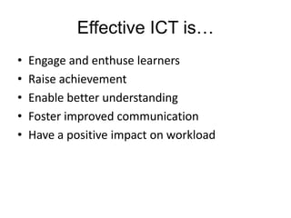 Effective ICT is…
•   Engage and enthuse learners
•   Raise achievement
•   Enable better understanding
•   Foster improved communication
•   Have a positive impact on workload
 
