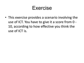 Exercise
• This exercise provides a scenario involving the
  use of ICT. You have to give it a score from 0 -
  10, according to how effective you think the
  use of ICT is.
 