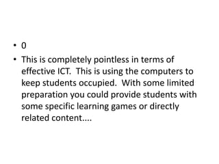• 0
• This is completely pointless in terms of
  effective ICT. This is using the computers to
  keep students occupied. With some limited
  preparation you could provide students with
  some specific learning games or directly
  related content....
 