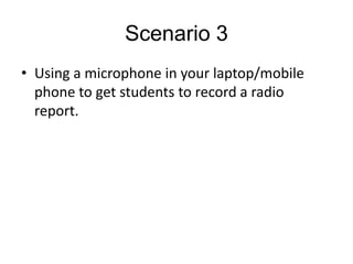 Scenario 3
• Using a microphone in your laptop/mobile
  phone to get students to record a radio
  report.
 