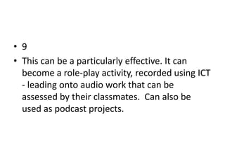 • 9
• This can be a particularly effective. It can
  become a role-play activity, recorded using ICT
  - leading onto audio work that can be
  assessed by their classmates. Can also be
  used as podcast projects.
 