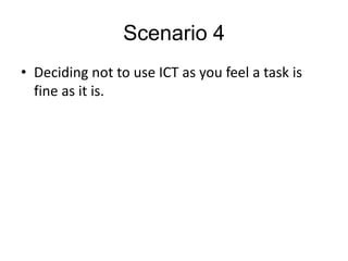 Scenario 4
• Deciding not to use ICT as you feel a task is
  fine as it is.
 