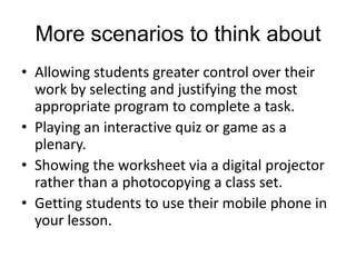 More scenarios to think about
• Allowing students greater control over their
  work by selecting and justifying the most
  appropriate program to complete a task.
• Playing an interactive quiz or game as a
  plenary.
• Showing the worksheet via a digital projector
  rather than a photocopying a class set.
• Getting students to use their mobile phone in
  your lesson.
 