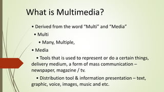 What is Multimedia?
• Derived from the word “Multi” and “Media”
• Multi
• Many, Multiple,
• Media
• Tools that is used to represent or do a certain things,
delivery medium, a form of mass communication –
newspaper, magazine / tv.
• Distribution tool & information presentation – text,
graphic, voice, images, music and etc.
 