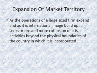 Expansion Of Market Territory
As the operations of a large sized firm expand
and as it is international image build up it
seeks more and more extension of it is
activities beyond the physical boundaries of
the country in which it is incorporated .

 