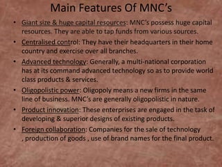 Main Features Of MNC’s
• Giant size & huge capital resources: MNC’s possess huge capital
resources. They are able to tap funds from various sources.
• Centralised control: They have their headquarters in their home
country and exercise over all branches.
• Advanced technology: Generally, a multi-national corporation
has at its command advanced technology so as to provide world
class products & services.
• Oligopolistic power: Oligopoly means a new firms in the same
line of business. MNC’s are generally oligopolistic in nature.
• Product innovation: These enterprises are engaged in the task of
developing & superior designs of existing products.
• Foreign collaboration: Companies for the sale of technology
, production of goods , use of brand names for the final product.

 
