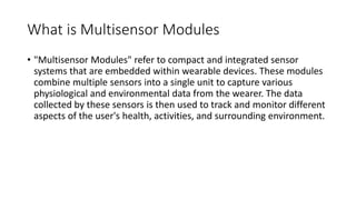 What is Multisensor Modules
• "Multisensor Modules" refer to compact and integrated sensor
systems that are embedded within wearable devices. These modules
combine multiple sensors into a single unit to capture various
physiological and environmental data from the wearer. The data
collected by these sensors is then used to track and monitor different
aspects of the user's health, activities, and surrounding environment.
 