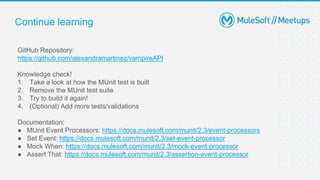 Continue learning
GitHub Repository:
https://github.com/alexandramartinez/vampireAPI
Knowledge check!
1. Take a look at how the MUnit test is built
2. Remove the MUnit test suite
3. Try to build it again!
4. (Optional) Add more tests/validations
Documentation:
● MUnit Event Processors: https://docs.mulesoft.com/munit/2.3/event-processors
● Set Event: https://docs.mulesoft.com/munit/2.3/set-event-processor
● Mock When: https://docs.mulesoft.com/munit/2.3/mock-event-processor
● Assert That: https://docs.mulesoft.com/munit/2.3/assertion-event-processor
 