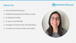 3
● Senior MuleSoft Developer
● MuleSoft Ambassadress & Meetup Leader
● 5x MuleSoft Certified
● 3+ years using MuleSoft
● Evangelist at Women Who Code Monterrey
● Founder and Content Creator at ProstDev
About me
 