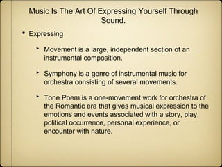 Music Is The Art Of Expressing Yourself Through
Sound.

•

Expressing

‣
‣
‣

Movement is a large, independent section of an
instrumental composition.
Symphony is a genre of instrumental music for
orchestra consisting of several movements.
Tone Poem is a one-movement work for orchestra of
the Romantic era that gives musical expression to the
emotions and events associated with a story, play,
political occurrence, personal experience, or
encounter with nature.

 