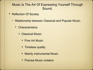 Music Is The Art Of Expressing Yourself Through
Sound.

•

Reflection Of Society

-

Relationship between Classical and Popular Music.

‣

Characteristics
★

Classical Music
✦

Fine Art Music

✦

Timeless quality

✦

Mainly instrumental Music

✦

Precise Music notation

 