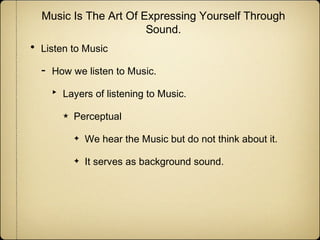 Music Is The Art Of Expressing Yourself Through
Sound.

•

Listen to Music

-

How we listen to Music.

‣

Layers of listening to Music.
★

Perceptual
✦

We hear the Music but do not think about it.

✦

It serves as background sound.

 