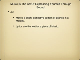 Music Is The Art Of Expressing Yourself Through
Sound.

•

Art

‣
‣

Motive a short, distinctive pattern of pitches in a
Melody.
Lyrics are the text for a piece of Music.

 