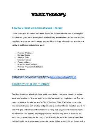 MUSIC THERAPY
1-AMTA Official Definition of Music Therapy
- Music Therapy is the clinical & evidence-based use of music interventions to accomplish
individualized goals within a therapeutic relationship by a credentialed professional who has
completed an approved music therapy program. Music therapy interventions can address a
variety of healthcare & educational goals:
● Promote Wellness
● Manage Stress
● Alleviate Pain
● Express Feelings
● Enhance Memory
● Improve Communication
● Promote Physical Rehabilitation
● and more..
EXAMPLES OF MUSIC THERAPY ⏩ https://oke.io/PpWM87p0
2-HISTORY OF MUSIC THERAPY
The idea of music as a healing influence which could affect health and behavior is as least
as old as the writings of Aristotle and Plato and in some cultures, long before that. The 20th
century profession formally began after World War I and World War II when community
musicians of all types, both amateur and professional, went to Veterans hospitals around the
country to play for the thousands of veterans suffering both physical and emotional trauma
From the wars. The patients' notable physical and emotional responses to music led the
doctors and nurses to request the hiring of musicians by the hospitals. It was soon evident
that the hospital musicians needed some prior training before entering the facility and so the
 