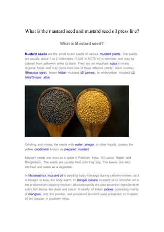 What is the mustard seed and mustard seed oil press line?
What is Mustard seed?
Mustard seeds are the small round seeds of various mustard plants. The seeds
are usually about 1 to 2 millimetres (0.039 to 0.079 in) in diameter and may be
colored from yellowish white to black. They are an important spice in many
regional foods and may come from one of three different plants: black mustard
(Brassica nigra), brown Indian mustard (B. juncea), or white/yellow mustard (B.
hirta/Sinapis alba).
Grinding and mixing the seeds with water, vinegar or other liquids creates the
yellow condiment known as prepared mustard.
Mustard seeds are used as a spice in Pakistan, India, Sri Lanka, Nepal, and
Bangladesh. The seeds are usually fried until they pop. The leaves are also
stir-fried and eaten as a vegetable.
In Maharashtra, mustard oil is used for body massage during extreme winters, as it
is thought to keep the body warm. In Bengali cuisine mustard oil or shorsher tel is
the predominant cooking medium. Mustard seeds are also essential ingredients in
spicy fish dishes like jhaal and paturi. A variety of Indian pickles consisting mainly
of mangoes, red chili powder, and powdered mustard seed preserved in mustard
oil are popular in southern India.
 