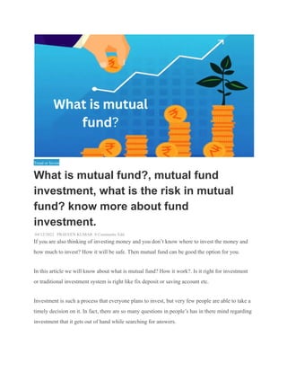 Tread or Invest
What is mutual fund?, mutual fund
investment, what is the risk in mutual
fund? know more about fund
investment.
04/12/2022 PRAVEEN KUMAR 0 Comments Edit
If you are also thinking of investing money and you don’t know where to invest the money and
how much to invest? How it will be safe. Then mutual fund can be good the option for you.
In this article we will know about what is mutual fund? How it work?. Is it right for investment
or traditional investment system is right like fix deposit or saving account etc.
Investment is such a process that everyone plans to invest, but very few people are able to take a
timely decision on it. In fact, there are so many questions in people’s has in there mind regarding
investment that it gets out of hand while searching for answers.
 