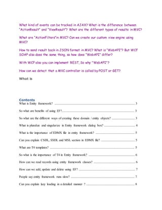 What kind of events can be tracked in AJAX? What is the difference between
“ActionResult” and “ViewResult”? What are the different types of results in MVC?
What are “ActionFilters”in MVC? Can we create our custom view engine using
MVC?
How to send result back in JSON format in MVC? What is “WebAPI”? But WCF
SOAP also does the same thing, so how does “WebAPI” differ?
With WCF also you can implement REST, So why "WebAPI"?
How can we detect that a MVC controller is called by POST or GET?
What is
Contents
What is Entity framework? ..................................................................................................... 3
So what are benefits of using EF?........................................................................................... 3
So what are the different ways of creating these domain / entity objects? ............................. 3
What is pluralize and singularize in Entity framework dialog box? ....................................... 4
What is the importance of EDMX file in entity framework? ................................................. 5
Can you explain CSDL, SSDL and MSL section in EDMX file? .......................................... 5
What are T4 templates? .......................................................................................................... 5
So what is the importance of T4 in Entity framework? .......................................................... 6
How can we read records using entity framework classes? .................................................... 6
How can we add, update and delete using EF? ....................................................................... 7
People say entity framework runs slow? ................................................................................ 7
Can you explain lazy loading in a detailed manner ? ............................................................. 8
 