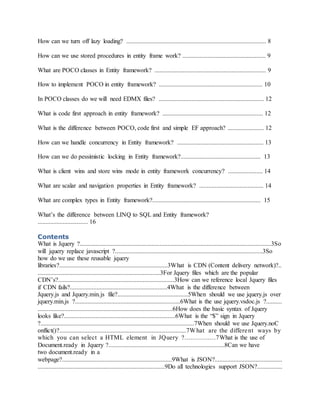 How can we turn off lazy loading? ......................................................................................... 8
How can we use stored procedures in entity frame work? ..................................................... 9
What are POCO classes in Entity framework? ....................................................................... 9
How to implement POCO in entity framework? .................................................................. 10
In POCO classes do we will need EDMX files? ................................................................... 12
What is code first approach in entity framework? ................................................................ 12
What is the difference between POCO, code first and simple EF approach? ....................... 12
How can we handle concurrency in Entity framework? ....................................................... 13
How can we do pessimistic locking in Entity framework?................................................... 13
What is client wins and store wins mode in entity framework concurrency? ...................... 14
What are scalar and navigation properties in Entity framework? ......................................... 14
What are complex types in Entity framework?..................................................................... 15
What’s the difference between LINQ to SQL and Entity framework?
................................ 16
Contents
What is Jquery ?..........................................................................................................................3So
will jquery replace javascript ?..............................................................................................3So
how do we use these reusable jquery
libraries?.....................................................................3What is CDN (Content delivery network)?..
..............................................................................3For Jquery files which are the popular
CDN’s?..........................................................................3How can we reference local Jquery files
if CDN fails?..............................................................4What is the difference between
Jquery.js and Jquery.min.js file?.............................................5When should we use jquery.js over
jquery.min.js ?...................................................................6What is the use jquery.vsdoc.js ?..........
......................................................................................6How does the basic syntax of Jquery
looks like?.......................................................................6What is the “$” sign in Jquery
?..................................................................................................7When should we use Jquery.noC
onflict()?.................................................................................7What are the different ways by
which you can select a HTML element in JQuery ?................7What is the use of
Document.ready in Jquery ?..........................................................................8Can we have
two document.ready in a
webpage?......................................................................9What is JSON?...........................................
.................................................................................9Do all technologies support JSON?................
 