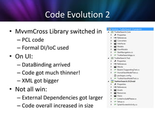 Code Evolution 2
• MvvmCross Library switched in
  – PCL code
  – Formal DI/IoC used
• On UI:
  – DataBinding arrived
  – Code got much thinner!
  – XML got bigger
• Not all win:
  – External Dependencies got larger
  – Code overall increased in size
 