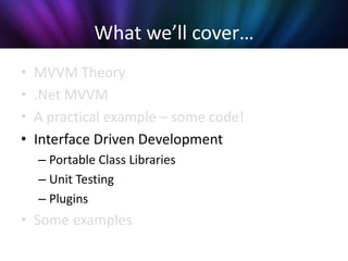 What we’ll cover…
•   MVVM Theory
•   .Net MVVM
•   A practical example – some code!
•   Interface Driven Development
    – Portable Class Libraries
    – Unit Testing
    – Plugins
• Some examples
 