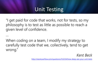 Unit Testing
“I get paid for code that works, not for tests, so my
philosophy is to test as little as possible to reach a
given level of confidence.
…
When coding on a team, I modify my strategy to
carefully test code that we, collectively, tend to get
wrong.”
                                                Kent Beck
                http://stackoverflow.com/questions/153234/how-deep-are-your-unit-tests
 
