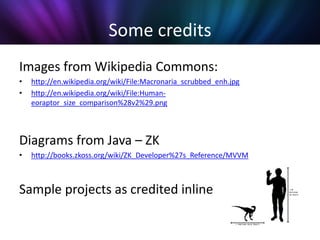 Some credits
Images from Wikipedia Commons:
•   http://en.wikipedia.org/wiki/File:Macronaria_scrubbed_enh.jpg
•   http://en.wikipedia.org/wiki/File:Human-
    eoraptor_size_comparison%28v2%29.png



Diagrams from Java – ZK
•   http://books.zkoss.org/wiki/ZK_Developer%27s_Reference/MVVM



Sample projects as credited inline
 