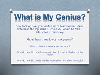 Now, looking over your edited list of brainstormed ideas,
determine the top THREE topics you would be MOST
interested in exploring.
About these three topics, ask yourself:
What do I want to learn about this topic?
What do I want to be able to do with the information I find about this
topic?
What do I want to create with the information I find about this topic?
 