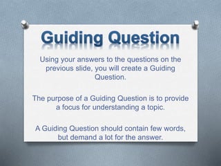 Using your answers to the questions on the
previous slide, you will create a Guiding
Question.
The purpose of a Guiding Question is to provide
a focus for understanding a topic.
A Guiding Question should contain few words,
but demand a lot for the answer.
 