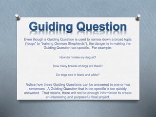 Even though a Guiding Question is used to narrow down a broad topic
(“dogs” to “training German Shepherds”), the danger is in making the
Guiding Question too specific. For example:
How do I make my dog sit?
How many breeds of dogs are there?
Do dogs see in black and white?
Notice how these Guiding Questions can be answered in one or two
sentences. A Guiding Question that is too specific is too quickly
answered. That means, there will not be enough information to create
an interesting and purposeful final project.
 