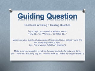 Final hints in writing a Guiding Question:
Try to begin your question with the words:
“How do…” or “Why do…” or “What do…”
Make sure your question has an area of focus and is not asking you to find
out everything about a topic.
(ie – “cars” versus “NASCAR engines”)
Make sure your question is not too focused and asks for only one thing.
(ie – “How do I make my dog sit?” versus “How do I make my dog do tricks?”)
 
