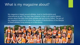 What is my magazine about?
My magazine is based around athletes, local to Hertfordshire and
international as well. The main idea however is that it will mainly feature
articles about the diets that these athletes eat and strictly follow. The aim of
the magazine would be to inform the people of Hertfordshire of the lifestyle
of these athletes living among us in the county.
 