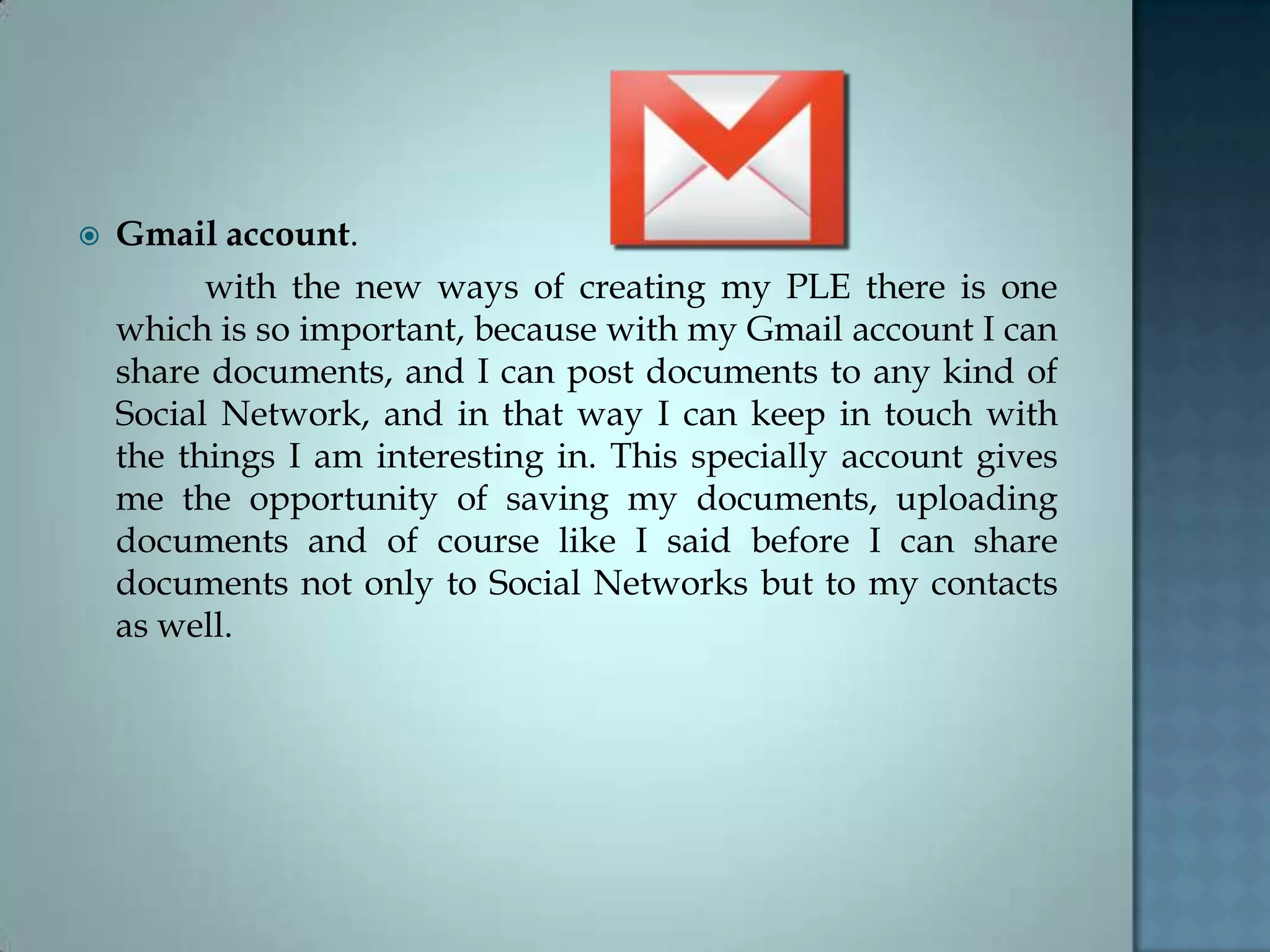  Gmail account.
with the new ways of creating my PLE there is one
which is so important, because with my Gmail account I can
share documents, and I can post documents to any kind of
Social Network, and in that way I can keep in touch with
the things I am interesting in. This specially account gives
me the opportunity of saving my documents, uploading
documents and of course like I said before I can share
documents not only to Social Networks but to my contacts
as well.
 