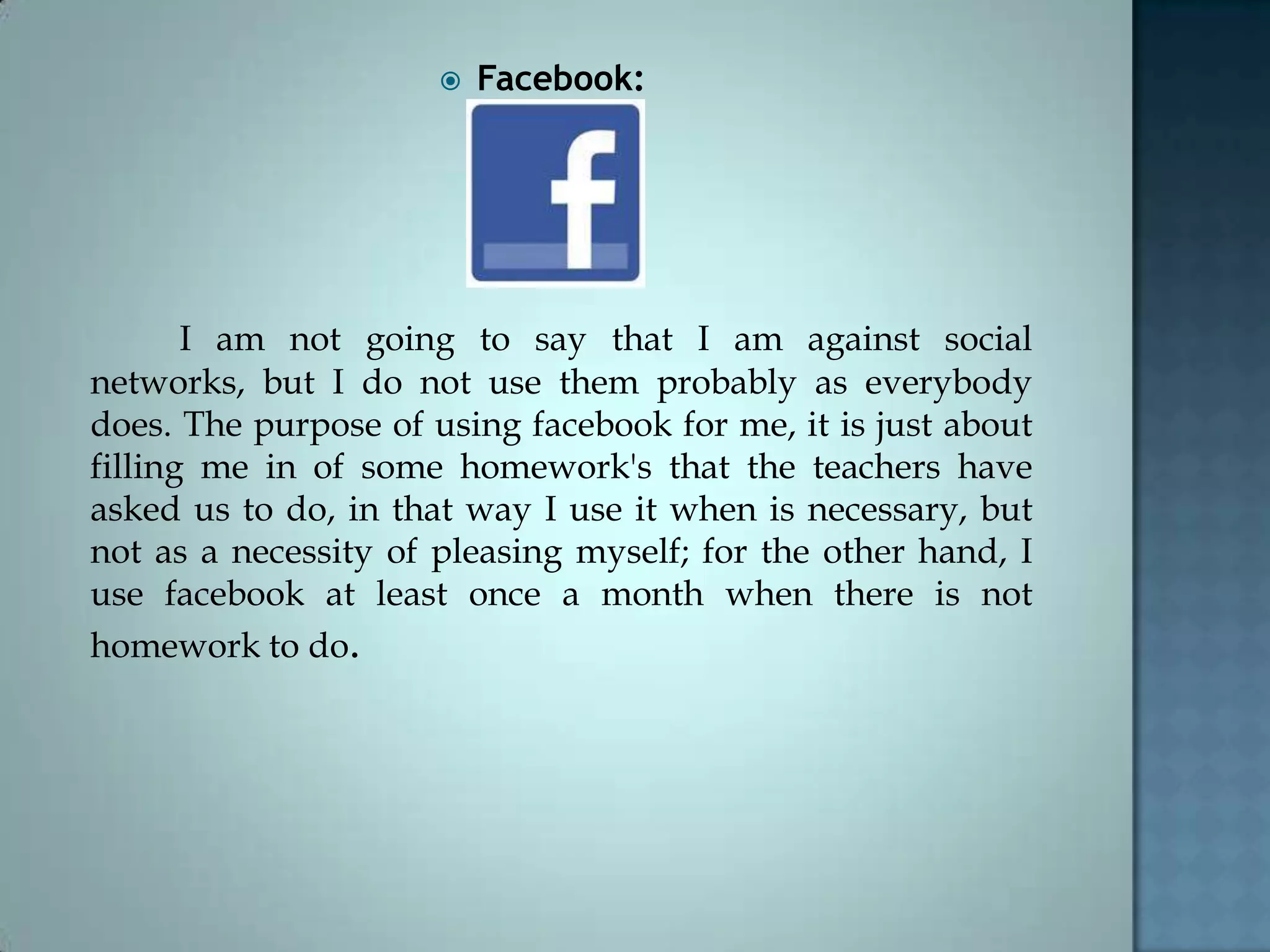  Facebook:
I am not going to say that I am against social
networks, but I do not use them probably as everybody
does. The purpose of using facebook for me, it is just about
filling me in of some homework's that the teachers have
asked us to do, in that way I use it when is necessary, but
not as a necessity of pleasing myself; for the other hand, I
use facebook at least once a month when there is not
homework to do.
 
