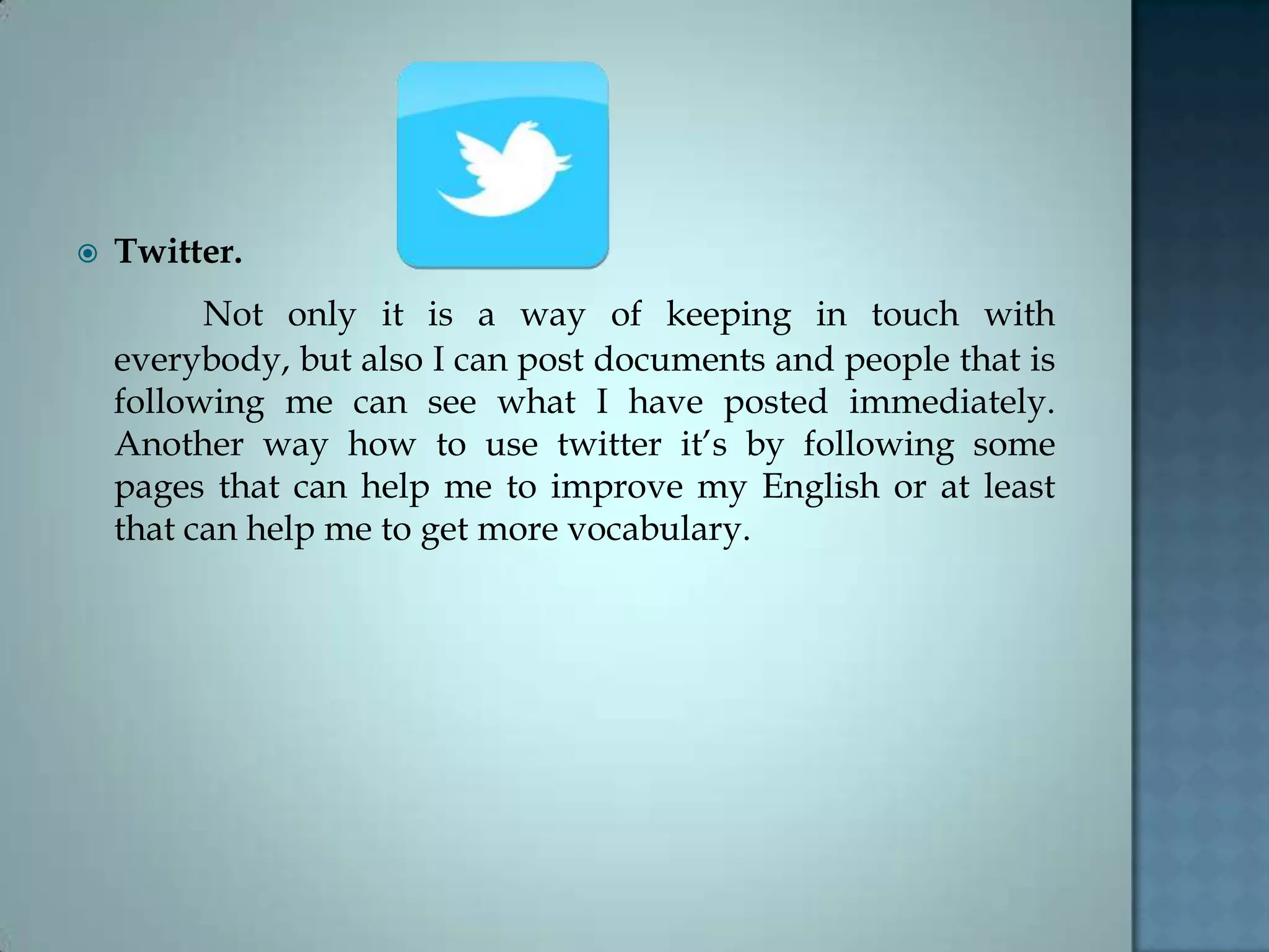  Twitter.
Not only it is a way of keeping in touch with
everybody, but also I can post documents and people that is
following me can see what I have posted immediately.
Another way how to use twitter it’s by following some
pages that can help me to improve my English or at least
that can help me to get more vocabulary.
 