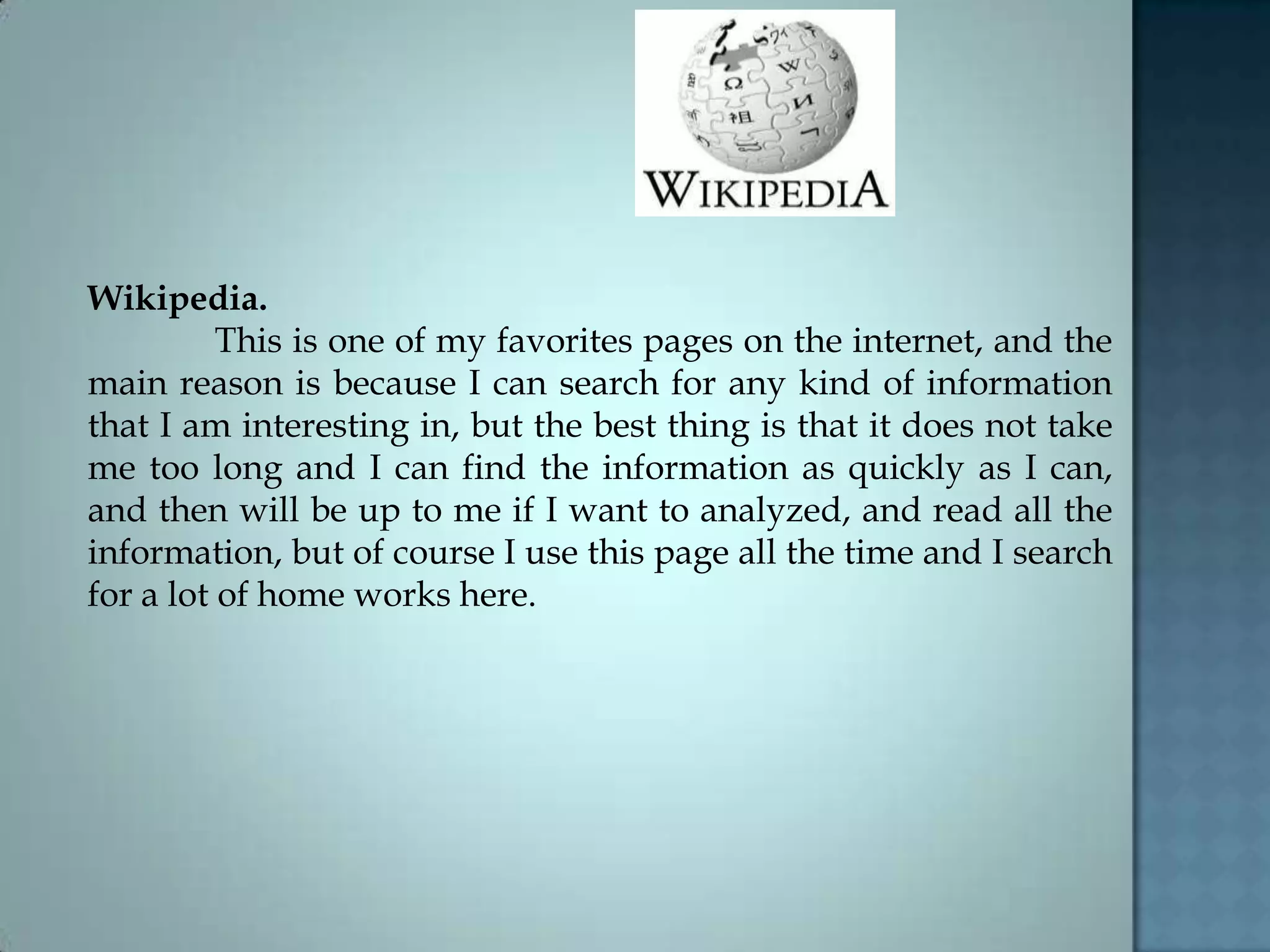 Wikipedia.
This is one of my favorites pages on the internet, and the
main reason is because I can search for any kind of information
that I am interesting in, but the best thing is that it does not take
me too long and I can find the information as quickly as I can,
and then will be up to me if I want to analyzed, and read all the
information, but of course I use this page all the time and I search
for a lot of home works here.
 