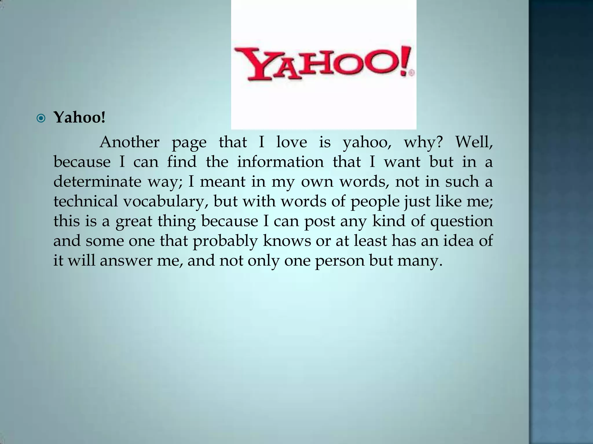  Yahoo!
Another page that I love is yahoo, why? Well,
because I can find the information that I want but in a
determinate way; I meant in my own words, not in such a
technical vocabulary, but with words of people just like me;
this is a great thing because I can post any kind of question
and some one that probably knows or at least has an idea of
it will answer me, and not only one person but many.
 